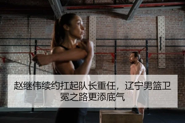 赵继伟续约扛起队长重任，辽宁男篮卫冕之路更添底气